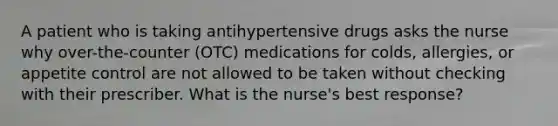 A patient who is taking antihypertensive drugs asks the nurse why over-the-counter (OTC) medications for colds, allergies, or appetite control are not allowed to be taken without checking with their prescriber. What is the nurse's best response?