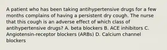 A patient who has been taking antihypertensive drugs for a few months complains of having a persistent dry cough. The nurse that this cough is an adverse effect of which class of antihypertensive drugs? A. beta blockers B. ACE inhibitors C. Angiotensin-receptor blockers (ARBs) D. Calcium channel blockers