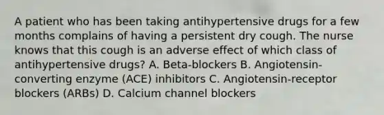 A patient who has been taking antihypertensive drugs for a few months complains of having a persistent dry cough. The nurse knows that this cough is an adverse effect of which class of antihypertensive drugs? A. Beta-blockers B. Angiotensin-converting enzyme (ACE) inhibitors C. Angiotensin-receptor blockers (ARBs) D. Calcium channel blockers