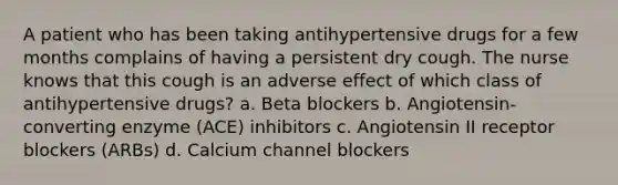 A patient who has been taking antihypertensive drugs for a few months complains of having a persistent dry cough. The nurse knows that this cough is an adverse effect of which class of antihypertensive drugs? a. Beta blockers b. Angiotensin-converting enzyme (ACE) inhibitors c. Angiotensin II receptor blockers (ARBs) d. Calcium channel blockers