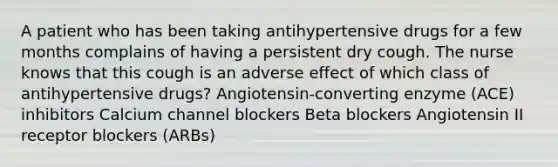 A patient who has been taking antihypertensive drugs for a few months complains of having a persistent dry cough. The nurse knows that this cough is an adverse effect of which class of antihypertensive drugs? Angiotensin-converting enzyme (ACE) inhibitors Calcium channel blockers Beta blockers Angiotensin II receptor blockers (ARBs)