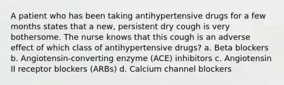 A patient who has been taking antihypertensive drugs for a few months states that a new, persistent dry cough is very bothersome. The nurse knows that this cough is an adverse effect of which class of antihypertensive drugs? a. Beta blockers b. Angiotensin-converting enzyme (ACE) inhibitors c. Angiotensin II receptor blockers (ARBs) d. Calcium channel blockers