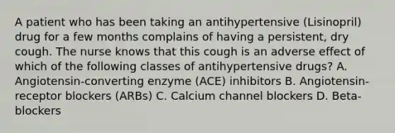 A patient who has been taking an antihypertensive (Lisinopril) drug for a few months complains of having a persistent, dry cough. The nurse knows that this cough is an adverse effect of which of the following classes of antihypertensive drugs? A. Angiotensin-converting enzyme (ACE) inhibitors B. Angiotensin-receptor blockers (ARBs) C. Calcium channel blockers D. Beta-blockers