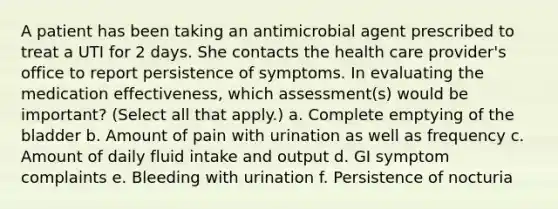 A patient has been taking an antimicrobial agent prescribed to treat a UTI for 2 days. She contacts the health care provider's office to report persistence of symptoms. In evaluating the medication effectiveness, which assessment(s) would be important? (Select all that apply.) a. Complete emptying of the bladder b. Amount of pain with urination as well as frequency c. Amount of daily fluid intake and output d. GI symptom complaints e. Bleeding with urination f. Persistence of nocturia