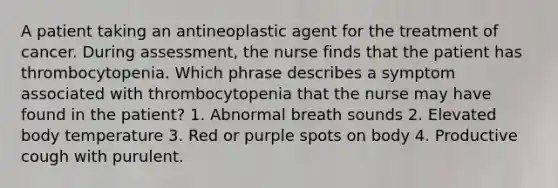 A patient taking an antineoplastic agent for the treatment of cancer. During assessment, the nurse finds that the patient has thrombocytopenia. Which phrase describes a symptom associated with thrombocytopenia that the nurse may have found in the patient? 1. Abnormal breath sounds 2. Elevated body temperature 3. Red or purple spots on body 4. Productive cough with purulent.