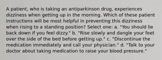 A patient, who is taking an antiparkinson drug, experiences dizziness when getting up in the morning. Which of these patient instructions will be most helpful in preventing this dizziness when rising to a standing position? Select one: a. "You should lie back down if you feel dizzy." b. "Rise slowly and dangle your feet over the side of the bed before getting up." c. "Discontinue the medication immediately and call your physician." d. "Talk to your doctor about taking medication to raise your blood pressure."