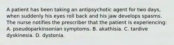 A patient has been taking an antipsychotic agent for two days, when suddenly his eyes roll back and his jaw develops spasms. The nurse notifies the prescriber that the patient is experiencing: A. pseudoparkinsonian symptoms. B. akathisia. C. tardive dyskinesia. D. dystonia.