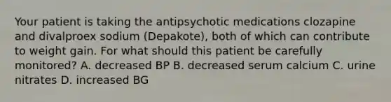 Your patient is taking the antipsychotic medications clozapine and divalproex sodium (Depakote), both of which can contribute to weight gain. For what should this patient be carefully monitored? A. decreased BP B. decreased serum calcium C. urine nitrates D. increased BG