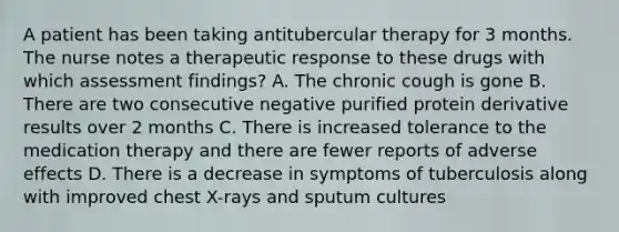 A patient has been taking antitubercular therapy for 3 months. The nurse notes a therapeutic response to these drugs with which assessment findings? A. The chronic cough is gone B. There are two consecutive negative purified protein derivative results over 2 months C. There is increased tolerance to the medication therapy and there are fewer reports of adverse effects D. There is a decrease in symptoms of tuberculosis along with improved chest X-rays and sputum cultures