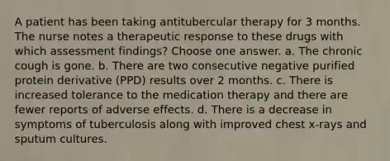 A patient has been taking antitubercular therapy for 3 months. The nurse notes a therapeutic response to these drugs with which assessment findings? Choose one answer. a. The chronic cough is gone. b. There are two consecutive negative purified protein derivative (PPD) results over 2 months. c. There is increased tolerance to the medication therapy and there are fewer reports of adverse effects. d. There is a decrease in symptoms of tuberculosis along with improved chest x-rays and sputum cultures.