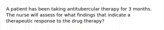 A patient has been taking antitubercular therapy for 3 months. The nurse will assess for what findings that indicate a therapeutic response to the drug therapy?