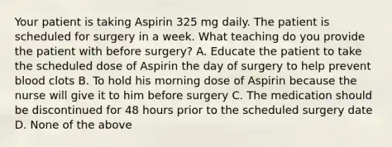 Your patient is taking Aspirin 325 mg daily. The patient is scheduled for surgery in a week. What teaching do you provide the patient with before surgery? A. Educate the patient to take the scheduled dose of Aspirin the day of surgery to help prevent blood clots B. To hold his morning dose of Aspirin because the nurse will give it to him before surgery C. The medication should be discontinued for 48 hours prior to the scheduled surgery date D. None of the above