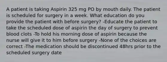 A patient is taking Aspirin 325 mg PO by mouth daily. The patient is scheduled for surgery in a week. What education do you provide the patient with before surgery? -Educate the patient to take the scheduled dose of aspirin the day of surgery to prevent blood clots -To hold his morning dose of aspirin because the nurse will give it to him before surgery -None of the choices are correct -The medication should be discontinued 48hrs prior to the scheduled surgery date