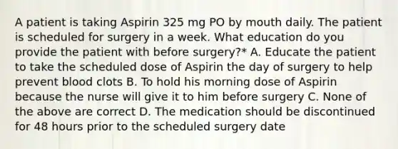 A patient is taking Aspirin 325 mg PO by mouth daily. The patient is scheduled for surgery in a week. What education do you provide the patient with before surgery?* A. Educate the patient to take the scheduled dose of Aspirin the day of surgery to help prevent blood clots B. To hold his morning dose of Aspirin because the nurse will give it to him before surgery C. None of the above are correct D. The medication should be discontinued for 48 hours prior to the scheduled surgery date