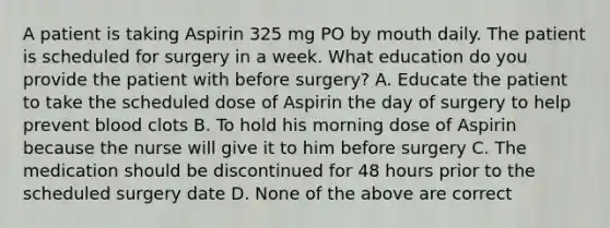 A patient is taking Aspirin 325 mg PO by mouth daily. The patient is scheduled for surgery in a week. What education do you provide the patient with before surgery? A. Educate the patient to take the scheduled dose of Aspirin the day of surgery to help prevent blood clots B. To hold his morning dose of Aspirin because the nurse will give it to him before surgery C. The medication should be discontinued for 48 hours prior to the scheduled surgery date D. None of the above are correct