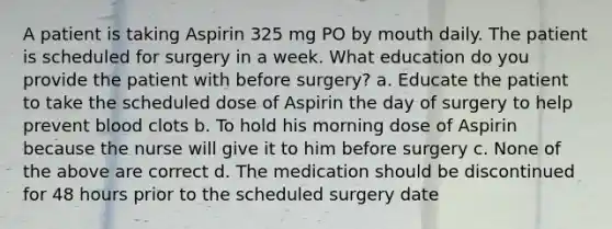 A patient is taking Aspirin 325 mg PO by mouth daily. The patient is scheduled for surgery in a week. What education do you provide the patient with before surgery? a. Educate the patient to take the scheduled dose of Aspirin the day of surgery to help prevent blood clots b. To hold his morning dose of Aspirin because the nurse will give it to him before surgery c. None of the above are correct d. The medication should be discontinued for 48 hours prior to the scheduled surgery date