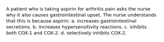 A patient who is taking aspirin for arthritis pain asks the nurse why it also causes gastrointestinal upset. The nurse understands that this is because aspirin: a. increases gastrointestinal secretions. b. increases hypersensitivity reactions. c. inhibits both COX-1 and COX-2. d. selectively inhibits COX-2.