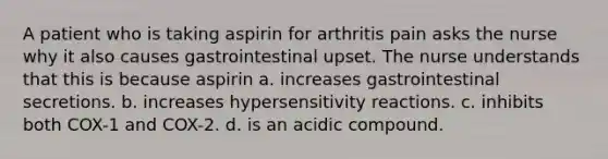 A patient who is taking aspirin for arthritis pain asks the nurse why it also causes gastrointestinal upset. The nurse understands that this is because aspirin a. increases gastrointestinal secretions. b. increases hypersensitivity reactions. c. inhibits both COX-1 and COX-2. d. is an acidic compound.