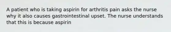 A patient who is taking aspirin for arthritis pain asks the nurse why it also causes gastrointestinal upset. The nurse understands that this is because aspirin