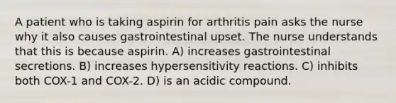 A patient who is taking aspirin for arthritis pain asks the nurse why it also causes gastrointestinal upset. The nurse understands that this is because aspirin. A) increases gastrointestinal secretions. B) increases hypersensitivity reactions. C) inhibits both COX-1 and COX-2. D) is an acidic compound.