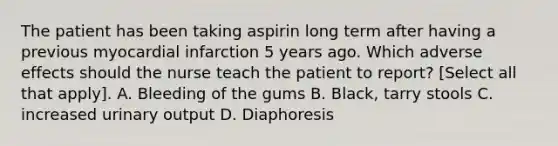 The patient has been taking aspirin long term after having a previous myocardial infarction 5 years ago. Which adverse effects should the nurse teach the patient to report? [Select all that apply]. A. Bleeding of the gums B. Black, tarry stools C. increased urinary output D. Diaphoresis