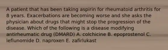 A patient that has been taking aspirin for rheumatoid arthritis for 8 years. Exacerbations are becoming worse and she asks the physician about drugs that might stop the progression of the disease. Which of the following is a disease modifying antirheumatic drug (DMARD) A. colchicine B. epoprostenol C. leflunomide D. naproxen E. zafirlukast