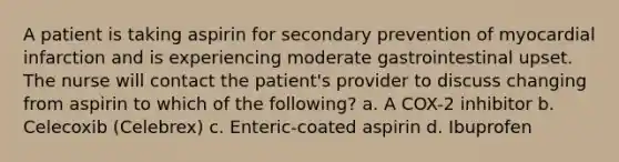 A patient is taking aspirin for secondary prevention of myocardial infarction and is experiencing moderate gastrointestinal upset. The nurse will contact the patient's provider to discuss changing from aspirin to which of the following? a. A COX-2 inhibitor b. Celecoxib (Celebrex) c. Enteric-coated aspirin d. Ibuprofen