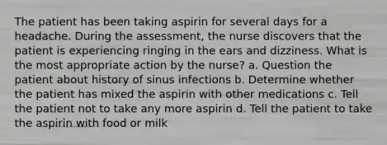 The patient has been taking aspirin for several days for a headache. During the assessment, the nurse discovers that the patient is experiencing ringing in the ears and dizziness. What is the most appropriate action by the nurse? a. Question the patient about history of sinus infections b. Determine whether the patient has mixed the aspirin with other medications c. Tell the patient not to take any more aspirin d. Tell the patient to take the aspirin with food or milk