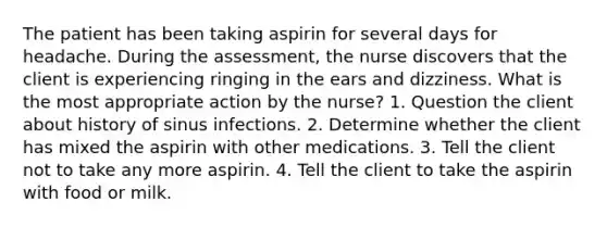 The patient has been taking aspirin for several days for headache. During the assessment, the nurse discovers that the client is experiencing ringing in the ears and dizziness. What is the most appropriate action by the nurse? 1. Question the client about history of sinus infections. 2. Determine whether the client has mixed the aspirin with other medications. 3. Tell the client not to take any more aspirin. 4. Tell the client to take the aspirin with food or milk.