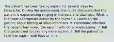 The patient has been taking aspirin for several days for headache. During the assessment, the nurse discovers that the patient is experiencing ringing in the ears and dizziness. What is the most appropriate action by the nurse? 1. Question the patient about history of sinus infections. 2. Determine whether the patient has mixed the aspirin with other medications. 3. Tell the patient not to take any more aspirin. 4. Tell the patient to take the aspirin with food or milk.