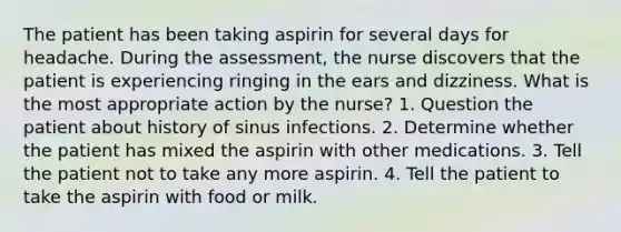 The patient has been taking aspirin for several days for headache. During the assessment, the nurse discovers that the patient is experiencing ringing in the ears and dizziness. What is the most appropriate action by the nurse? 1. Question the patient about history of sinus infections. 2. Determine whether the patient has mixed the aspirin with other medications. 3. Tell the patient not to take any more aspirin. 4. Tell the patient to take the aspirin with food or milk.