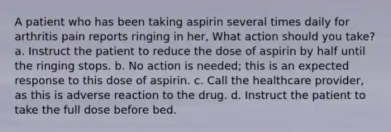 A patient who has been taking aspirin several times daily for arthritis pain reports ringing in her, What action should you take? a. Instruct the patient to reduce the dose of aspirin by half until the ringing stops. b. No action is needed; this is an expected response to this dose of aspirin. c. Call the healthcare provider, as this is adverse reaction to the drug. d. Instruct the patient to take the full dose before bed.