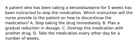 A patient who has been taking a benzodiazepine for 5 weeks has been instructed to stop the medication. Which instruction will the nurse provide to the patient on how to discontinue the medication? A. Stop taking the drug immediately. B. Plan a gradual reduction in dosage. C. Overlap this medication with another drug. D. Take the medication every other day for a number of weeks.