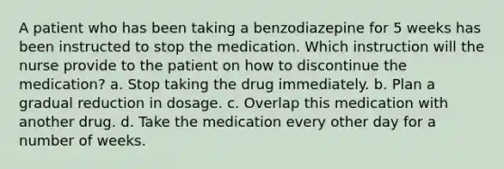 A patient who has been taking a benzodiazepine for 5 weeks has been instructed to stop the medication. Which instruction will the nurse provide to the patient on how to discontinue the medication? a. Stop taking the drug immediately. b. Plan a gradual reduction in dosage. c. Overlap this medication with another drug. d. Take the medication every other day for a number of weeks.