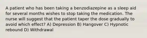 A patient who has been taking a benzodiazepine as a sleep aid for several months wishes to stop taking the medication. The nurse will suggest that the patient taper the dose gradually to avoid which effect? A) Depression B) Hangover C) Hypnotic rebound D) Withdrawal