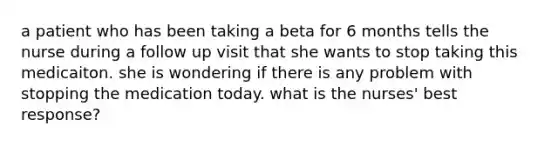 a patient who has been taking a beta for 6 months tells the nurse during a follow up visit that she wants to stop taking this medicaiton. she is wondering if there is any problem with stopping the medication today. what is the nurses' best response?