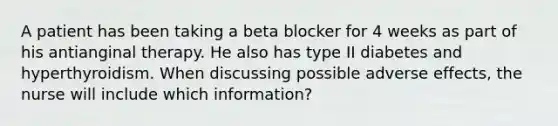 A patient has been taking a beta blocker for 4 weeks as part of his antianginal therapy. He also has type II diabetes and hyperthyroidism. When discussing possible adverse effects, the nurse will include which information?