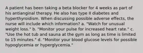 A patient has been taking a beta blocker for 4 weeks as part of his antianginal therapy. He also has type II diabetes and hyperthyroidism. When discussing possible adverse effects, the nurse will include which information? a. "Watch for unusual weight loss." b. "Monitor your pulse for increased heart rate." c. "Use the hot tub and sauna at the gym as long as time is limited to 15 minutes." d. "Monitor your blood glucose levels for possible hypoglycemia or hyperglycemia."