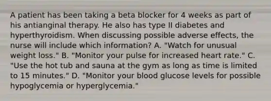 A patient has been taking a beta blocker for 4 weeks as part of his antianginal therapy. He also has type II diabetes and hyperthyroidism. When discussing possible adverse effects, the nurse will include which information? A. "Watch for unusual weight loss." B. "Monitor your pulse for increased heart rate." C. "Use the hot tub and sauna at the gym as long as time is limited to 15 minutes." D. "Monitor your blood glucose levels for possible hypoglycemia or hyperglycemia."