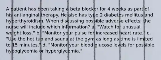 A patient has been taking a beta blocker for 4 weeks as part of his antianginal therapy. He also has type 2 diabetes mellitus and hyperthyroidism. When discussing possible adverse effects, the nurse will include which information? a. "Watch for unusual weight loss." b. "Monitor your pulse for increased heart rate." c. "Use the hot tub and sauna at the gym as long as time is limited to 15 minutes." d. "Monitor your blood glucose levels for possible hypoglycemia or hyperglycemia."