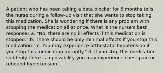 A patient who has been taking a beta blocker for 6 months tells the nurse during a follow-up visit that she wants to stop taking this medication. She is wondering if there is any problem with stopping the medication all at once. What is the nurse's best response? a. "No, there are no ill effects if this medication is stopped." b. There should be only minimal effects if you stop this medication." c. You may experience orthostatic hypotension if you stop this medication abruptly." d. If you stop this medication suddenly there is a possibility you may experience chest pain or rebound hypertension."