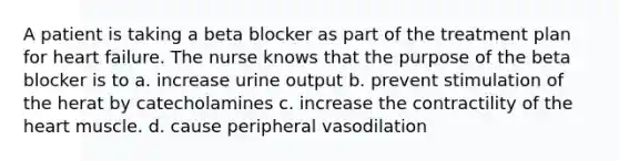 A patient is taking a beta blocker as part of the treatment plan for heart failure. The nurse knows that the purpose of the beta blocker is to a. increase urine output b. prevent stimulation of the herat by catecholamines c. increase the contractility of the heart muscle. d. cause peripheral vasodilation