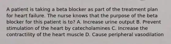 A patient is taking a beta blocker as part of the treatment plan for heart failure. The nurse knows that the purpose of the beta blocker for this patient is to? A. Increase urine output B. Prevent stimulation of <a href='https://www.questionai.com/knowledge/kya8ocqc6o-the-heart' class='anchor-knowledge'>the heart</a> by catecholamines C. Increase the contractility of the heart muscle D. Cause peripheral vasodilation