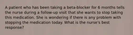 A patient who has been taking a beta-blocker for 6 months tells the nurse during a follow-up visit that she wants to stop taking this medication. She is wondering if there is any problem with stopping the medication today. What is the nurse's best response?