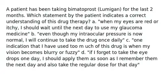 A patient has been taking bimatoprost (Lumigan) for the last 2 months. Which statement by the patient indicates a correct understanding of this drug therapy? a. "when my eyes are red or itchy, I should wait until the next day to use my glaucoma medicine" b. "even though my intraocular pressure is now normal, I will continue to take the drug once daily" c. "one indication that I have used too m uch of this drug is when my vision becomes blurry or fuzzy" d. "if I forget to take the eye drops one day, I should apply them as soon as I remember them the next day and also take the regular dose for that day"