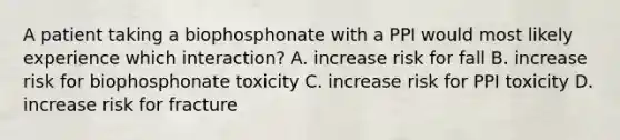 A patient taking a biophosphonate with a PPI would most likely experience which interaction? A. increase risk for fall B. increase risk for biophosphonate toxicity C. increase risk for PPI toxicity D. increase risk for fracture