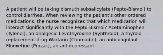 A patient will be taking bismuth subsalicylate (Pepto-Bismol) to control diarrhea. When reviewing the patient's other ordered medications, the nurse recognizes that which medication will interact significantly with the Pepto-Bismol? Acetaminophen (Tylenol), an analgesic Levothyroxine (Synthroid), a thyroid replacement drug Warfarin (Coumadin), an anticoagulant Fluoxetine (Prozac), an antidepressant