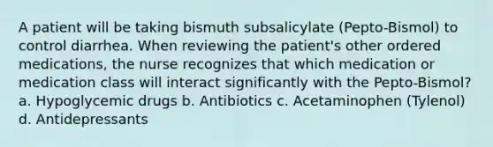 A patient will be taking bismuth subsalicylate (Pepto-Bismol) to control diarrhea. When reviewing the patient's other ordered medications, the nurse recognizes that which medication or medication class will interact significantly with the Pepto-Bismol? a. Hypoglycemic drugs b. Antibiotics c. Acetaminophen (Tylenol) d. Antidepressants