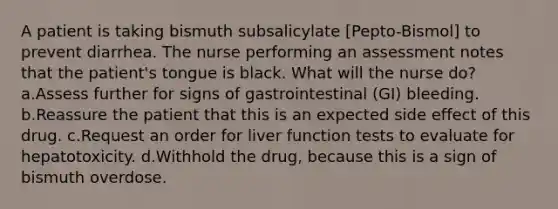 A patient is taking bismuth subsalicylate [Pepto-Bismol] to prevent diarrhea. The nurse performing an assessment notes that the patient's tongue is black. What will the nurse do? a.Assess further for signs of gastrointestinal (GI) bleeding. b.Reassure the patient that this is an expected side effect of this drug. c.Request an order for liver function tests to evaluate for hepatotoxicity. d.Withhold the drug, because this is a sign of bismuth overdose.