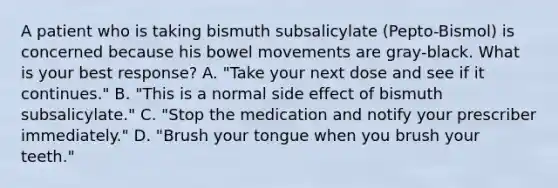 A patient who is taking bismuth subsalicylate (Pepto-Bismol) is concerned because his bowel movements are gray-black. What is your best response? A. "Take your next dose and see if it continues." B. "This is a normal side effect of bismuth subsalicylate." C. "Stop the medication and notify your prescriber immediately." D. "Brush your tongue when you brush your teeth."